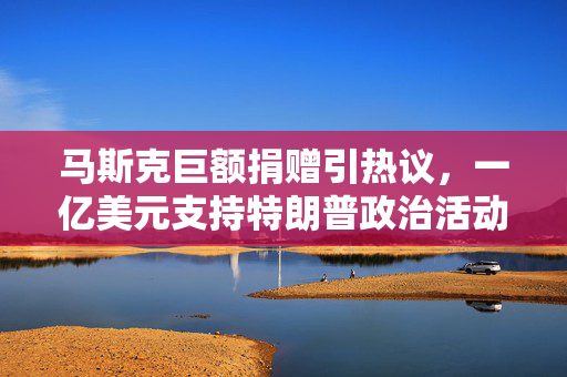 马斯克巨额捐赠引热议，一亿美元支持特朗普政治活动