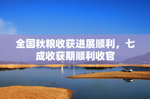 全国秋粮收获进展顺利，七成收获期顺利收官
