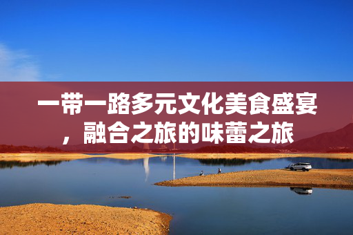 一带一路多元文化美食盛宴，融合之旅的味蕾之旅