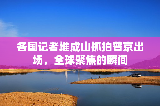 各国记者堆成山抓拍普京出场，全球聚焦的瞬间