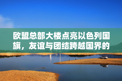 欧盟总部大楼点亮以色列国旗，友谊与团结跨越国界的象征