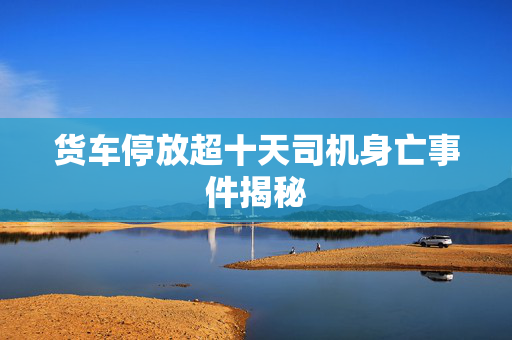 货车停放超十天司机身亡事件揭秘