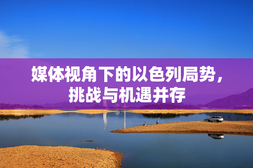 媒体视角下的以色列局势，挑战与机遇并存