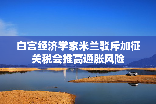 白宫经济学家米兰驳斥加征关税会推高通胀风险