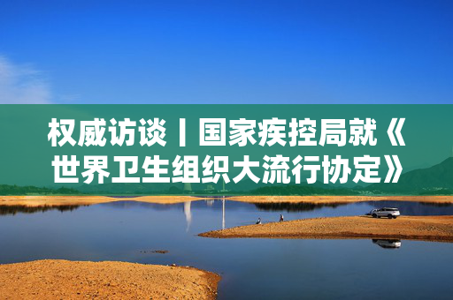 权威访谈丨国家疾控局就《世界卫生组织大流行协定》答记者问