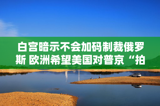 白宫暗示不会加码制裁俄罗斯 欧洲希望美国对普京“拍桌子”