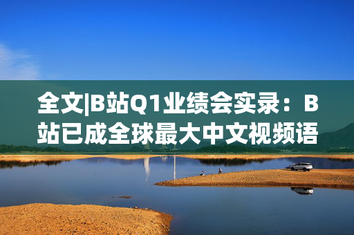 全文|B站Q1业绩会实录：B站已成全球最大中文视频语料库