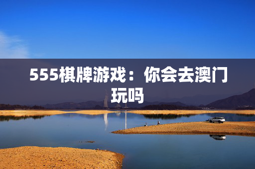 555棋牌游戏：你会去澳门玩吗