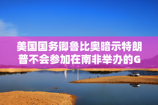 美国国务卿鲁比奥暗示特朗普不会参加在南非举办的G20会议