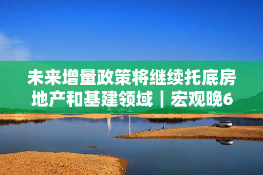 未来增量政策将继续托底房地产和基建领域｜宏观晚6点