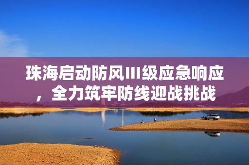 珠海启动防风Ⅲ级应急响应，全力筑牢防线迎战挑战