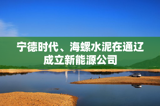 宁德时代、海螺水泥在通辽成立新能源公司