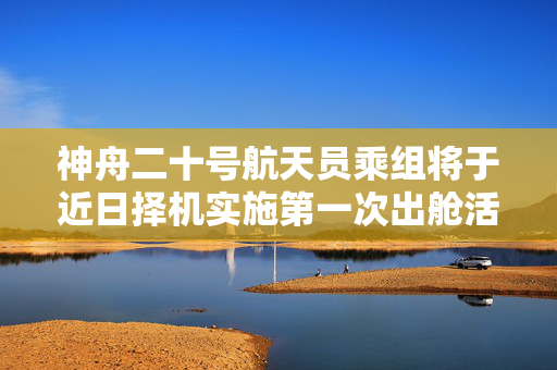 神舟二十号航天员乘组将于近日择机实施第一次出舱活动