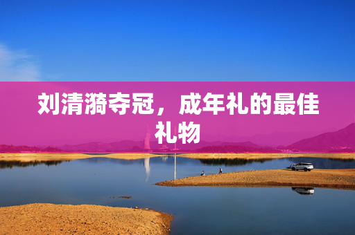 刘清漪夺冠，成年礼的最佳礼物