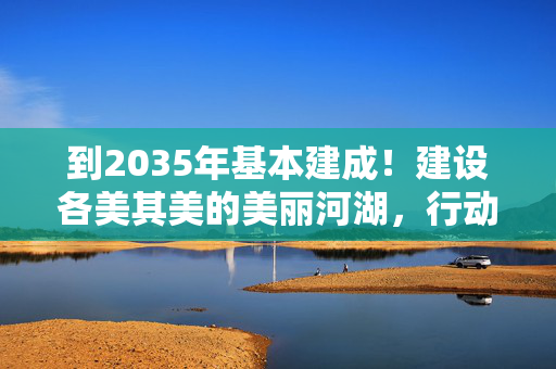 到2035年基本建成！建设各美其美的美丽河湖，行动方案来了