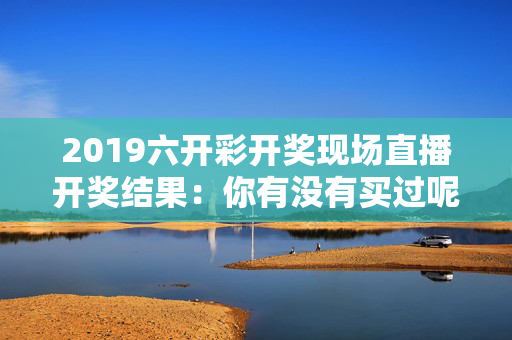 2019六开彩开奖现场直播开奖结果：你有没有买过呢
