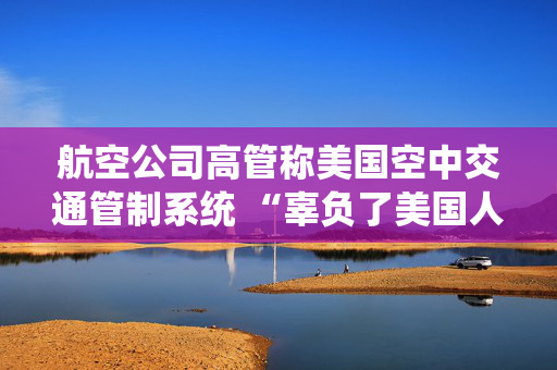 航空公司高管称美国空中交通管制系统 “辜负了美国人” 呼吁采取行动