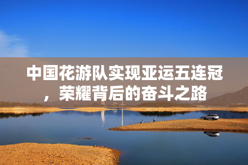 中国花游队实现亚运五连冠，荣耀背后的奋斗之路