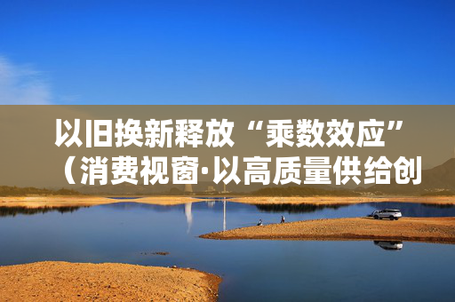 以旧换新释放“乘数效应”（消费视窗·以高质量供给创造有效需求）