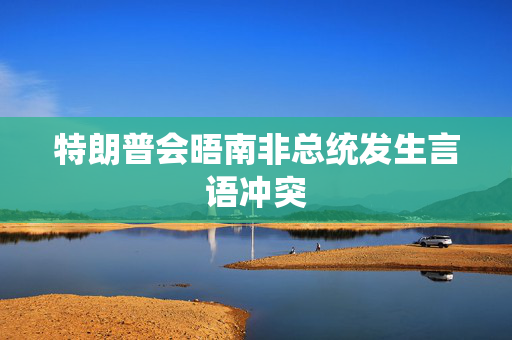 特朗普会晤南非总统发生言语冲突