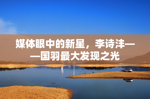 媒体眼中的新星，李诗沣——国羽最大发现之光