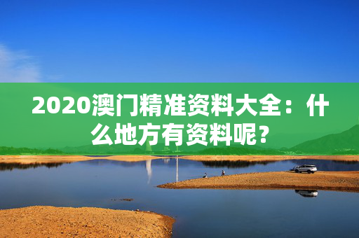 2020澳门精准资料大全：什么地方有资料呢？