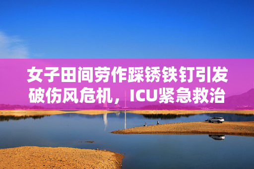 女子田间劳作踩锈铁钉引发破伤风危机，ICU紧急救治警示提醒