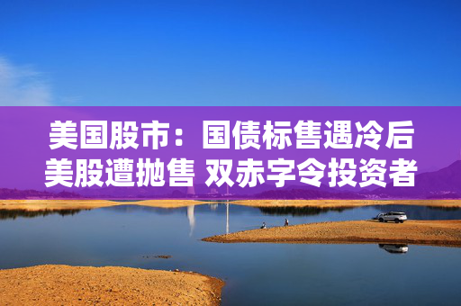 美国股市：国债标售遇冷后美股遭抛售 双赤字令投资者神经紧绷