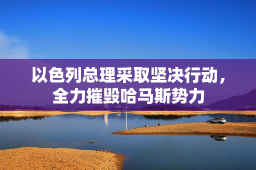 以色列总理采取坚决行动，全力摧毁哈马斯势力