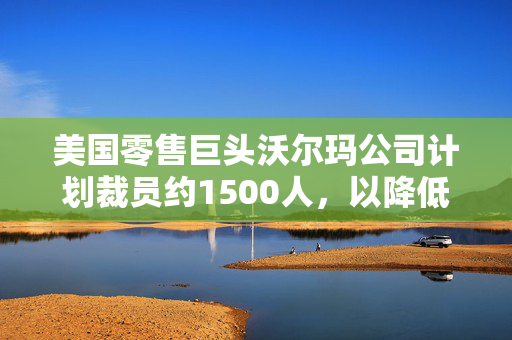 美国零售巨头沃尔玛公司计划裁员约1500人，以降低开支