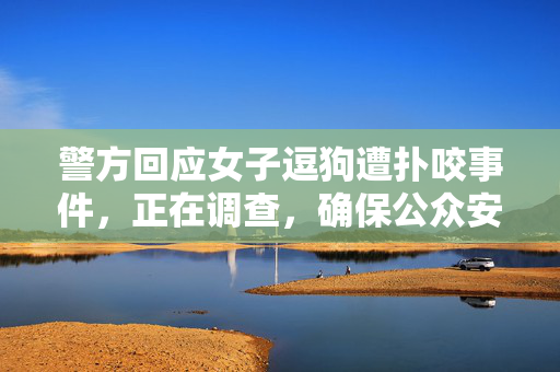 警方回应女子逗狗遭扑咬事件，正在调查，确保公众安全