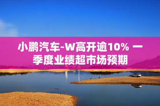 小鹏汽车-W高开逾10% 一季度业绩超市场预期