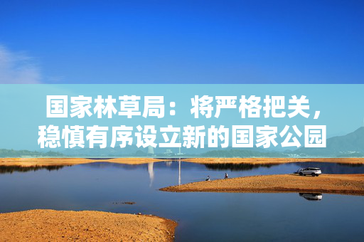 国家林草局：将严格把关，稳慎有序设立新的国家公园