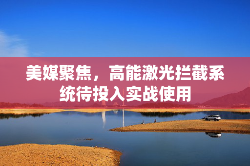 美媒聚焦，高能激光拦截系统待投入实战使用