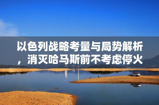 以色列战略考量与局势解析，消灭哈马斯前不考虑停火之道