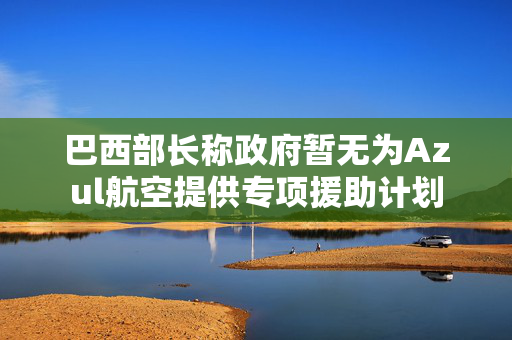 巴西部长称政府暂无为Azul航空提供专项援助计划