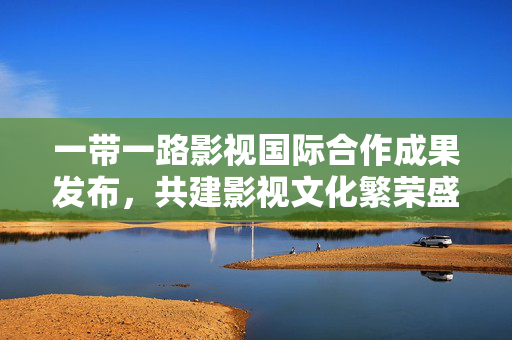 一带一路影视国际合作成果发布，共建影视文化繁荣盛景