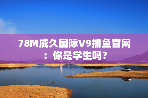 78M威久国际V9捕鱼官网：你是学生吗？
