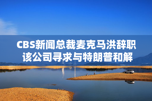 CBS新闻总裁麦克马洪辞职 该公司寻求与特朗普和解