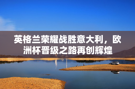 英格兰荣耀战胜意大利，欧洲杯晋级之路再创辉煌