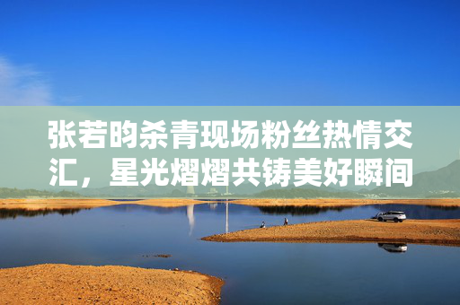张若昀杀青现场粉丝热情交汇，星光熠熠共铸美好瞬间
