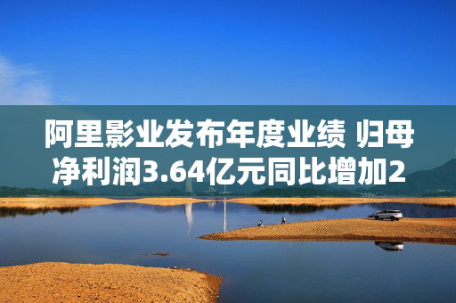 阿里影业发布年度业绩 归母净利润3.64亿元同比增加28%