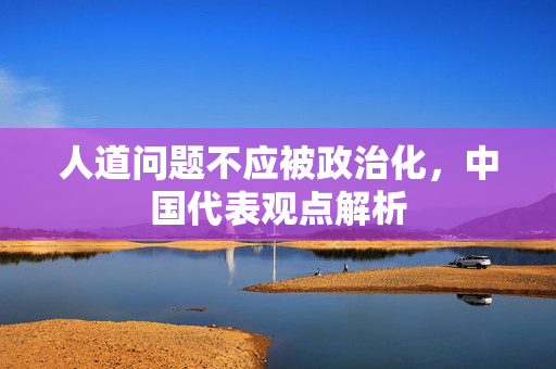 人道问题不应被政治化，中国代表观点解析