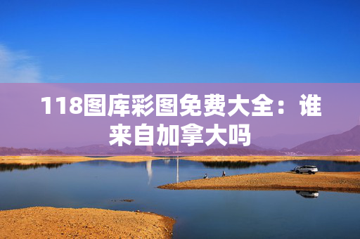 118图库彩图免费大全：谁来自加拿大吗
