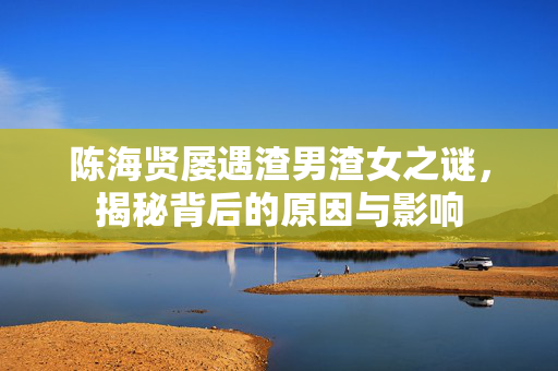 陈海贤屡遇渣男渣女之谜，揭秘背后的原因与影响
