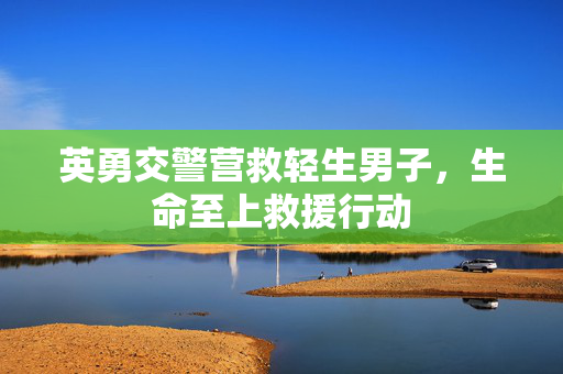 英勇交警营救轻生男子，生命至上救援行动