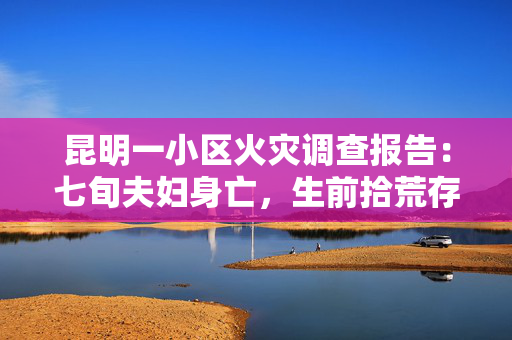 昆明一小区火灾调查报告：七旬夫妇身亡，生前拾荒存放大量可燃物