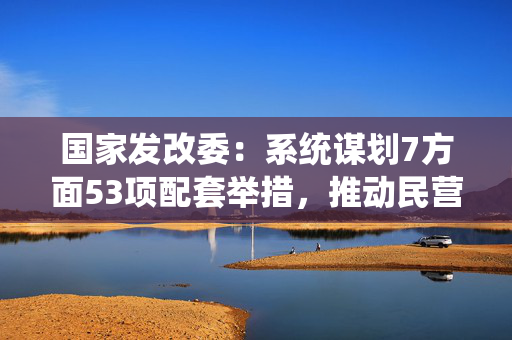 国家发改委：系统谋划7方面53项配套举措，推动民营经济促进法落地见效