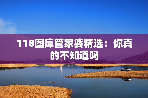 118图库管家婆精选：你真的不知道吗