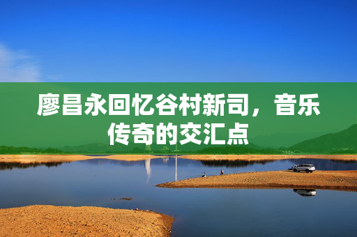 廖昌永回忆谷村新司，音乐传奇的交汇点